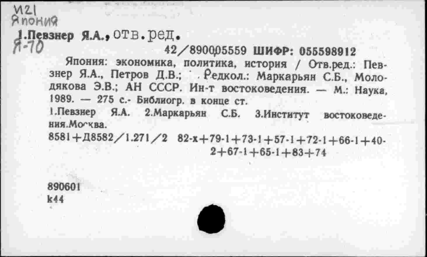 ﻿у 24 л
Япония
}.Певзнер Я.А., ОТВ.реД.
® "7О	42/890Ц05559 ШИФР: 055598912
Япония: экономика, политика, история / Отв.ред.: Певзнер Я.А., Петров Д.В.; Редкол.: Маркарьян С.Б., Моло-дякова Э.В.; АН СССР. Ин-т востоковедения. — М.: Наука, 1989. — 275 с.- Библиогр. в конце ст.
1.Певзнер Я.А. 2.Маркарьян С.Б. З.Институт востоковедения.Москва.
8581+Д8582/1.271/2 82-Х+79-1+73-1+57-1+72-1+66-1-НО-
2+67-1+65-14-83+74
890601 к44